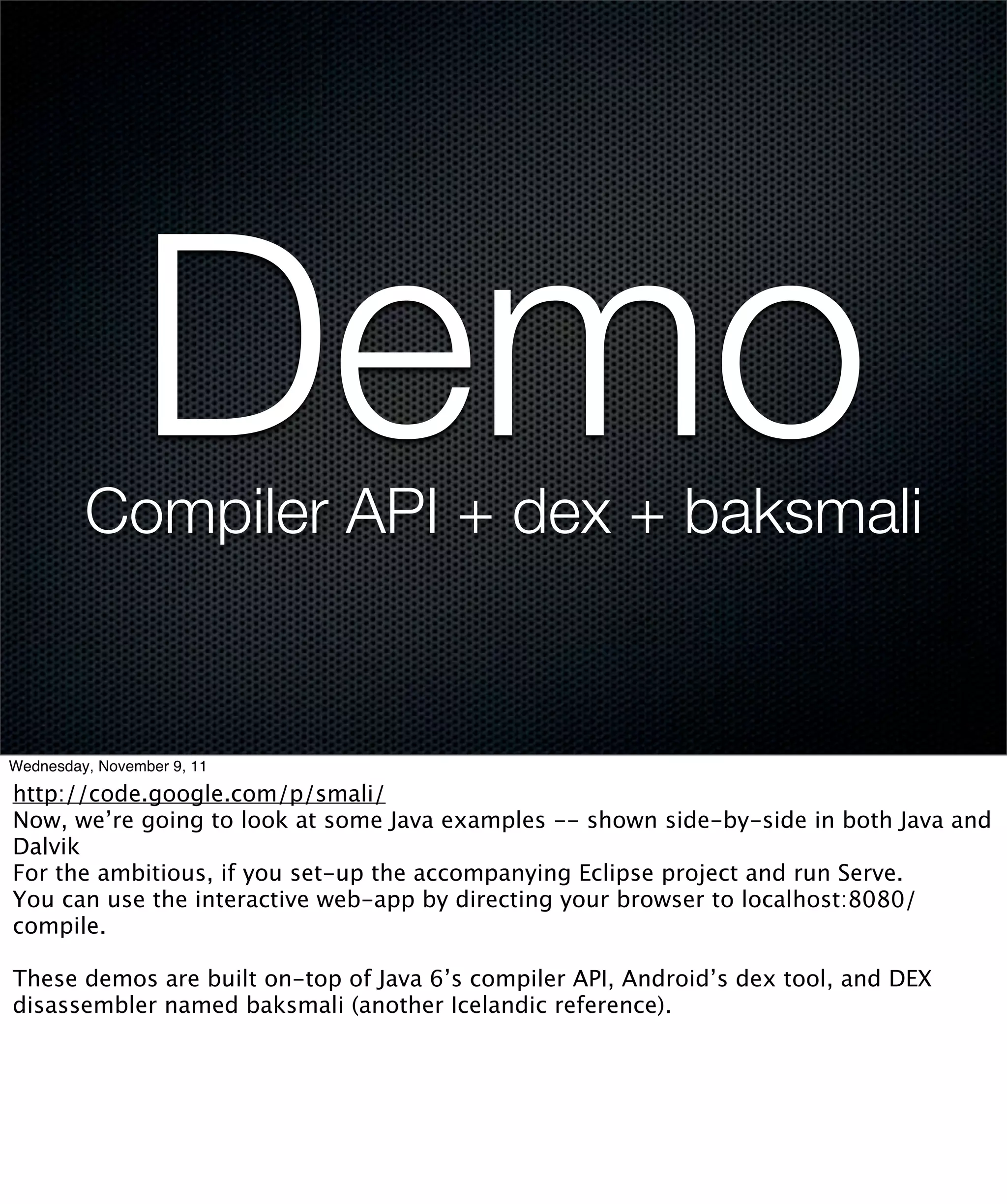 Demo
         Compiler API + dex + baksmali


Wednesday, November 9, 11

http://code.google.com/p/smali/
Now, we’re going to look at some Java examples -- shown side-by-side in both Java and
Dalvik
For the ambitious, if you set-up the accompanying Eclipse project and run Serve.
You can use the interactive web-app by directing your browser to localhost:8080/
compile.

These demos are built on-top of Java 6’s compiler API, Android’s dex tool, and DEX
disassembler named baksmali (another Icelandic reference).
 
