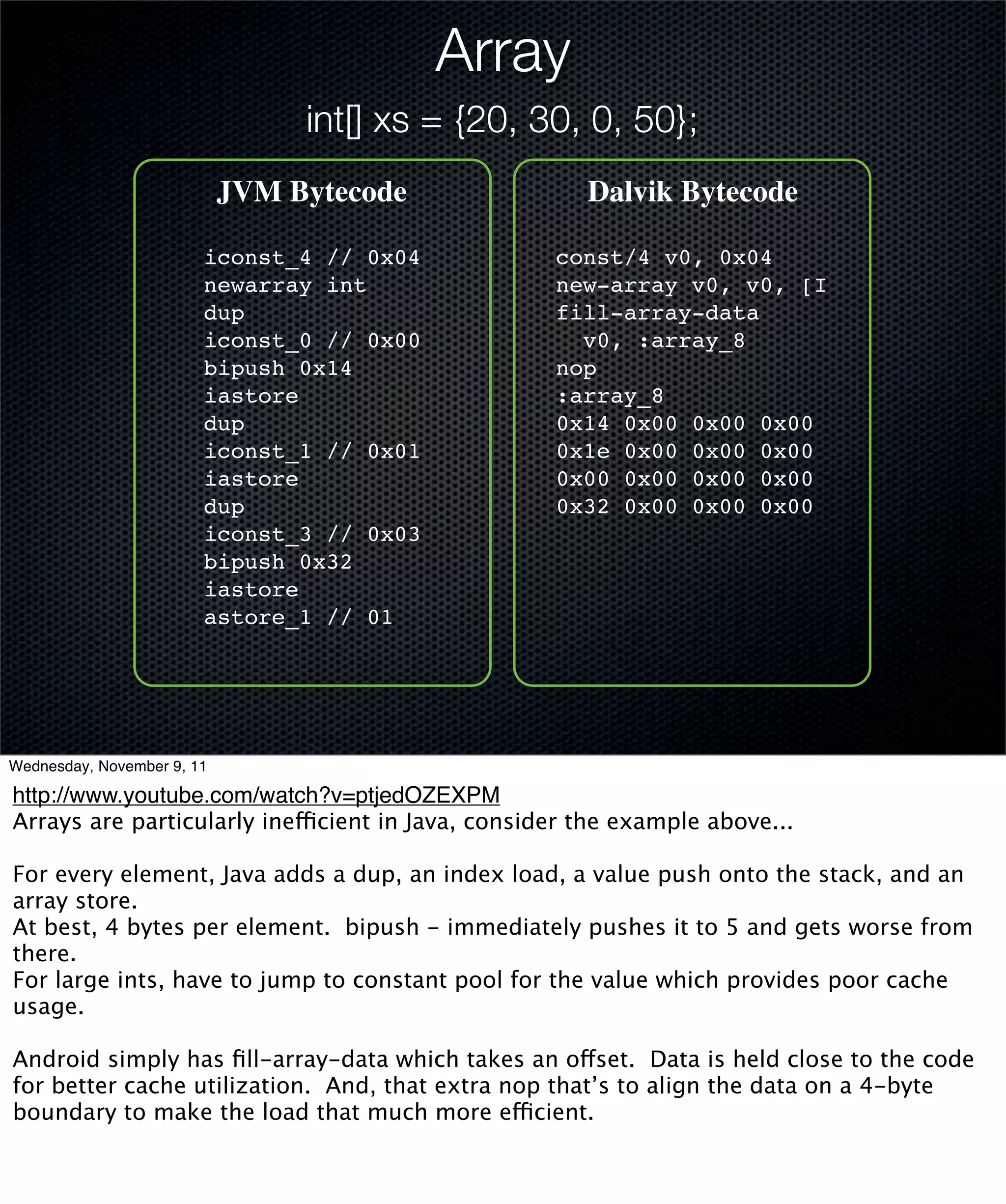 Array
                                 int[] xs = {20, 30, 0, 50};
                            JVM Bytecode              Dalvik Bytecode

                        iconst_4 // 0x04           const/4 v0, 0x04
                        newarray int               new-array v0, v0, [I
                        dup                        fill-array-data
                        iconst_0 // 0x00             v0, :array_8
                        bipush 0x14                nop
                        iastore                    :array_8
                        dup                        0x14 0x00 0x00 0x00
                        iconst_1 // 0x01           0x1e 0x00 0x00 0x00
                        iastore                    0x00 0x00 0x00 0x00
                        dup                        0x32 0x00 0x00 0x00
                        iconst_3 // 0x03
                        bipush 0x32
                        iastore
                        astore_1 // 01




Wednesday, November 9, 11

http://www.youtube.com/watch?v=ptjedOZEXPM
Arrays are particularly inefficient in Java, consider the example above...

For every element, Java adds a dup, an index load, a value push onto the stack, and an
array store.
At best, 4 bytes per element. bipush - immediately pushes it to 5 and gets worse from
there.
For large ints, have to jump to constant pool for the value which provides poor cache
usage.

Android simply has ﬁll-array-data which takes an offset. Data is held close to the code
for better cache utilization. And, that extra nop that’s to align the data on a 4-byte
boundary to make the load that much more efficient.
 