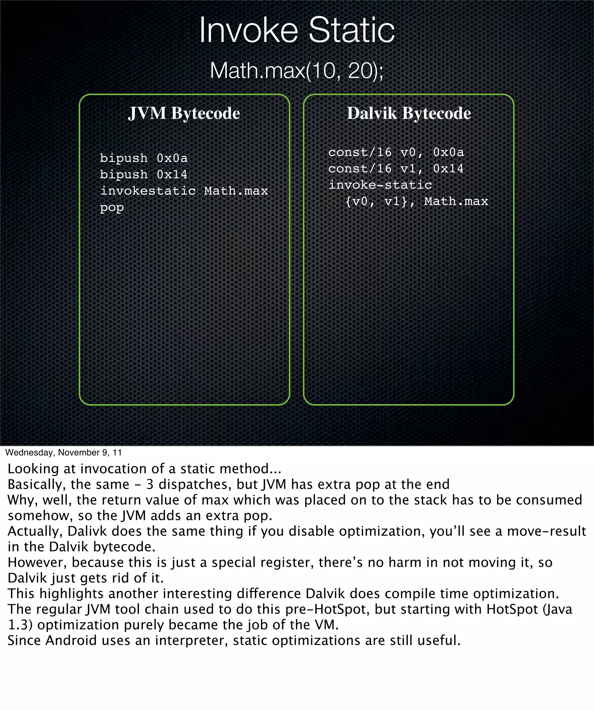Invoke Static
                                    Math.max(10, 20);
                            JVM Bytecode            Dalvik Bytecode

                    bipush 0x0a                  const/16 v0, 0x0a
                    bipush 0x14                  const/16 v1, 0x14
                    invokestatic Math.max        invoke-static
                    pop                            {v0, v1}, Math.max




Wednesday, November 9, 11

Looking at invocation of a static method...
Basically, the same - 3 dispatches, but JVM has extra pop at the end
Why, well, the return value of max which was placed on to the stack has to be consumed
somehow, so the JVM adds an extra pop.
Actually, Dalivk does the same thing if you disable optimization, you’ll see a move-result
in the Dalvik bytecode.
However, because this is just a special register, there’s no harm in not moving it, so
Dalvik just gets rid of it.
This highlights another interesting difference Dalvik does compile time optimization.
The regular JVM tool chain used to do this pre-HotSpot, but starting with HotSpot (Java
1.3) optimization purely became the job of the VM.
Since Android uses an interpreter, static optimizations are still useful.
 