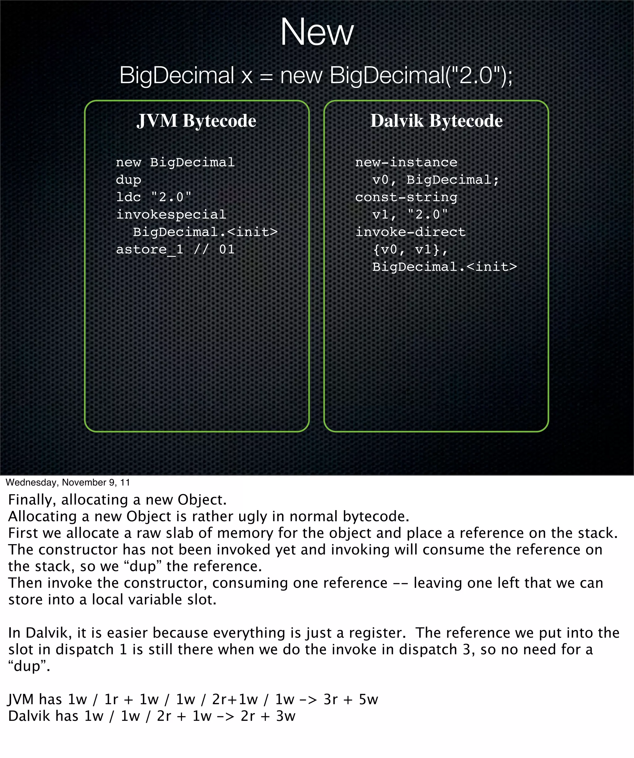 New
                      BigDecimal x = new BigDecimal("2.0");
                            JVM Bytecode              Dalvik Bytecode

                      new BigDecimal                new-instance
                      dup                             v0, BigDecimal;
                      ldc "2.0"                     const-string
                      invokespecial                   v1, "2.0"
                        BigDecimal.<init>           invoke-direct
                      astore_1 // 01                  {v0, v1},
                                                      BigDecimal.<init>




Wednesday, November 9, 11

Finally, allocating a new Object.
Allocating a new Object is rather ugly in normal bytecode.
First we allocate a raw slab of memory for the object and place a reference on the stack.
The constructor has not been invoked yet and invoking will consume the reference on
the stack, so we “dup” the reference.
Then invoke the constructor, consuming one reference -- leaving one left that we can
store into a local variable slot.

In Dalvik, it is easier because everything is just a register. The reference we put into the
slot in dispatch 1 is still there when we do the invoke in dispatch 3, so no need for a
“dup”.

JVM has 1w / 1r + 1w / 1w / 2r+1w / 1w -> 3r + 5w
Dalvik has 1w / 1w / 2r + 1w -> 2r + 3w
 