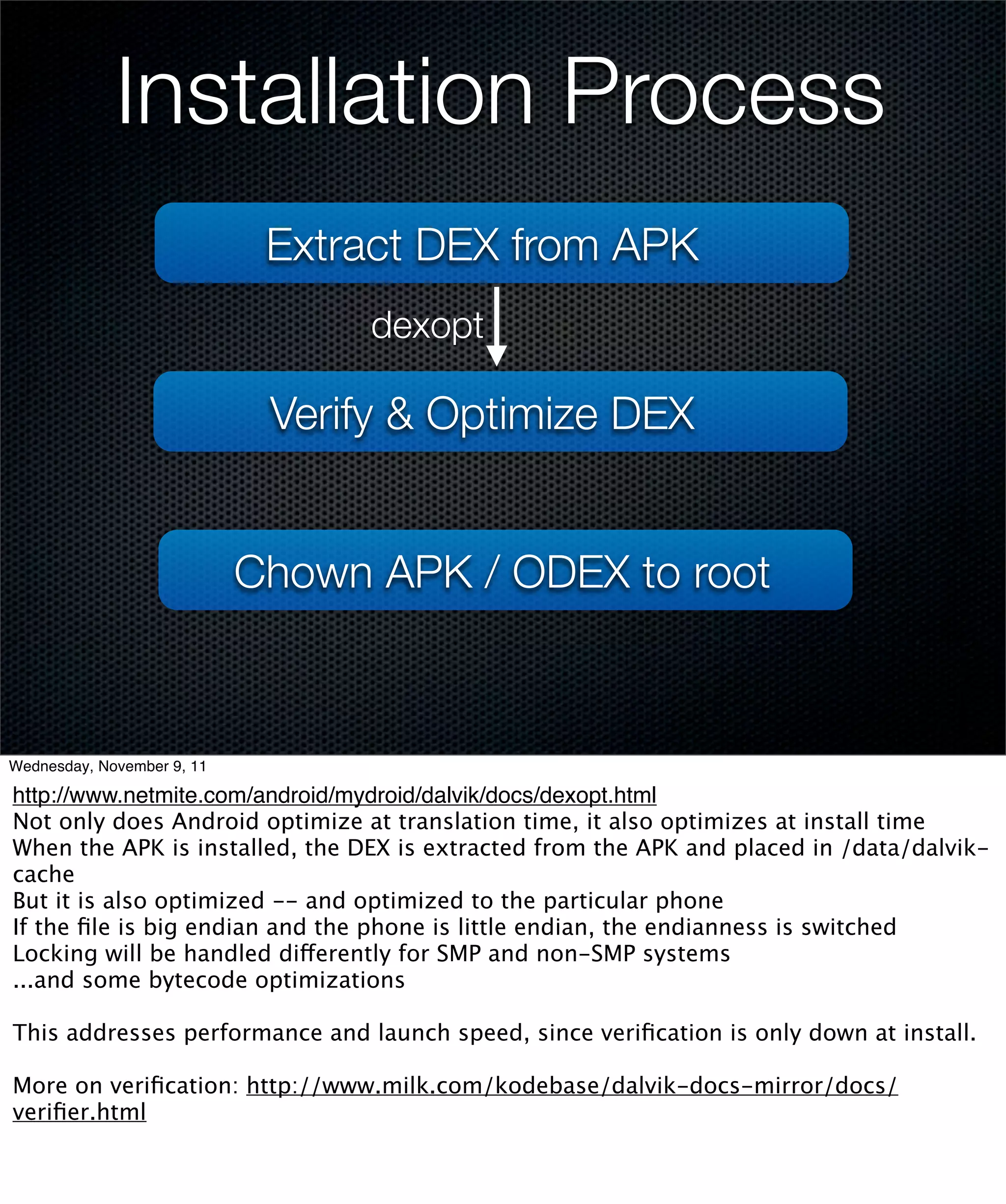 Installation Process
                             Extract DEX from APK
                                  dexopt

                             Verify & Optimize DEX


                            Chown APK / ODEX to root



Wednesday, November 9, 11

http://www.netmite.com/android/mydroid/dalvik/docs/dexopt.html
Not only does Android optimize at translation time, it also optimizes at install time
When the APK is installed, the DEX is extracted from the APK and placed in /data/dalvik-
cache
But it is also optimized -- and optimized to the particular phone
If the ﬁle is big endian and the phone is little endian, the endianness is switched
Locking will be handled differently for SMP and non-SMP systems
...and some bytecode optimizations

This addresses performance and launch speed, since veriﬁcation is only down at install.

More on veriﬁcation: http://www.milk.com/kodebase/dalvik-docs-mirror/docs/
veriﬁer.html
 
