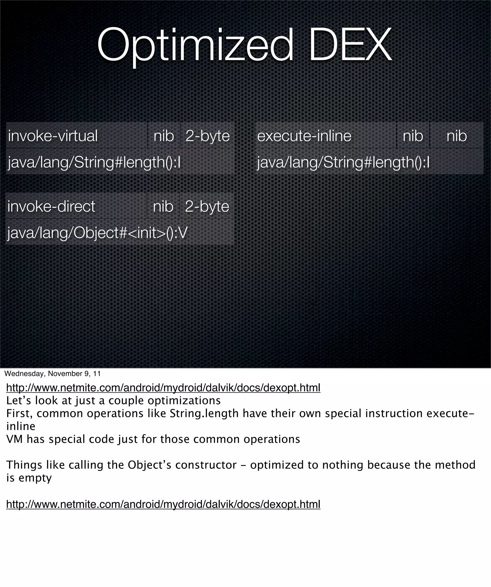 Optimized DEX
invoke-virtual               nib 2-byte          execute-inline          nib     nib
java/lang/String#length():I                      java/lang/String#length():I

invoke-direct               nib 2-byte
java/lang/Object#<init>():V




Wednesday, November 9, 11

http://www.netmite.com/android/mydroid/dalvik/docs/dexopt.html
Let’s look at just a couple optimizations
First, common operations like String.length have their own special instruction execute-
inline
VM has special code just for those common operations

Things like calling the Object’s constructor - optimized to nothing because the method
is empty

http://www.netmite.com/android/mydroid/dalvik/docs/dexopt.html
 