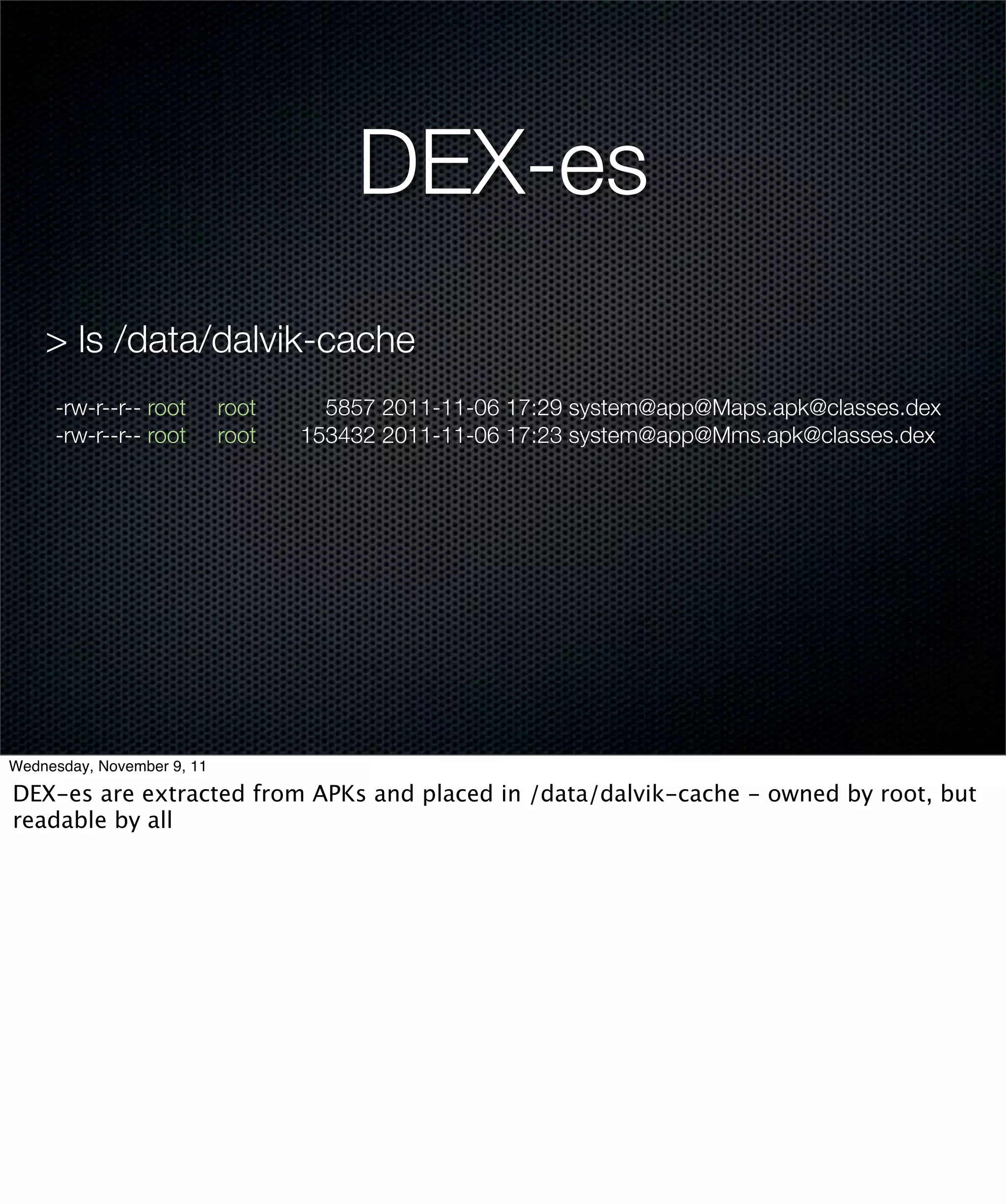 DEX-es
    > ls /data/dalvik-cache
     -rw-r--r-- root        root     5857 2011-11-06 17:29 system@app@Maps.apk@classes.dex
     -rw-r--r-- root        root   153432 2011-11-06 17:23 system@app@Mms.apk@classes.dex




Wednesday, November 9, 11

DEX-es are extracted from APKs and placed in /data/dalvik-cache - owned by root, but
readable by all
 