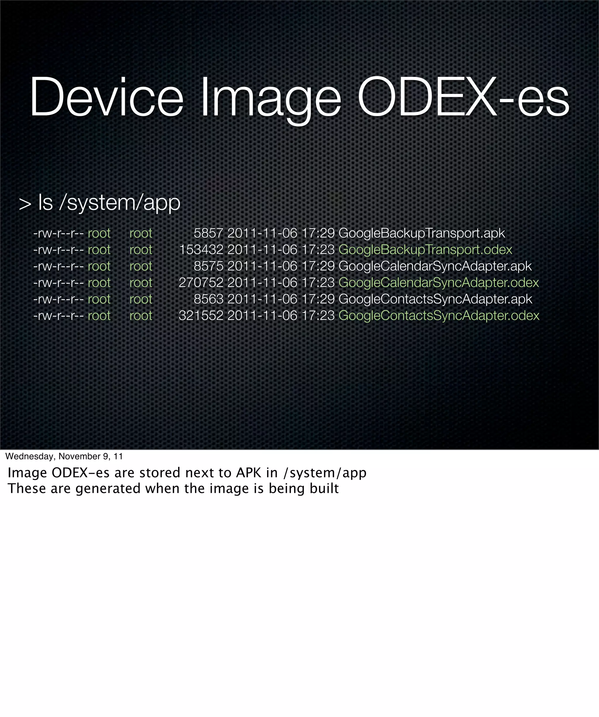 Device Image ODEX-es
  > ls /system/app
     -rw-r--r-- root        root     5857 2011-11-06 17:29 GoogleBackupTransport.apk
     -rw-r--r-- root        root   153432 2011-11-06 17:23 GoogleBackupTransport.odex
     -rw-r--r-- root        root     8575 2011-11-06 17:29 GoogleCalendarSyncAdapter.apk
     -rw-r--r-- root        root   270752 2011-11-06 17:23 GoogleCalendarSyncAdapter.odex
     -rw-r--r-- root        root     8563 2011-11-06 17:29 GoogleContactsSyncAdapter.apk
     -rw-r--r-- root        root   321552 2011-11-06 17:23 GoogleContactsSyncAdapter.odex




Wednesday, November 9, 11

Image ODEX-es are stored next to APK in /system/app
These are generated when the image is being built
 