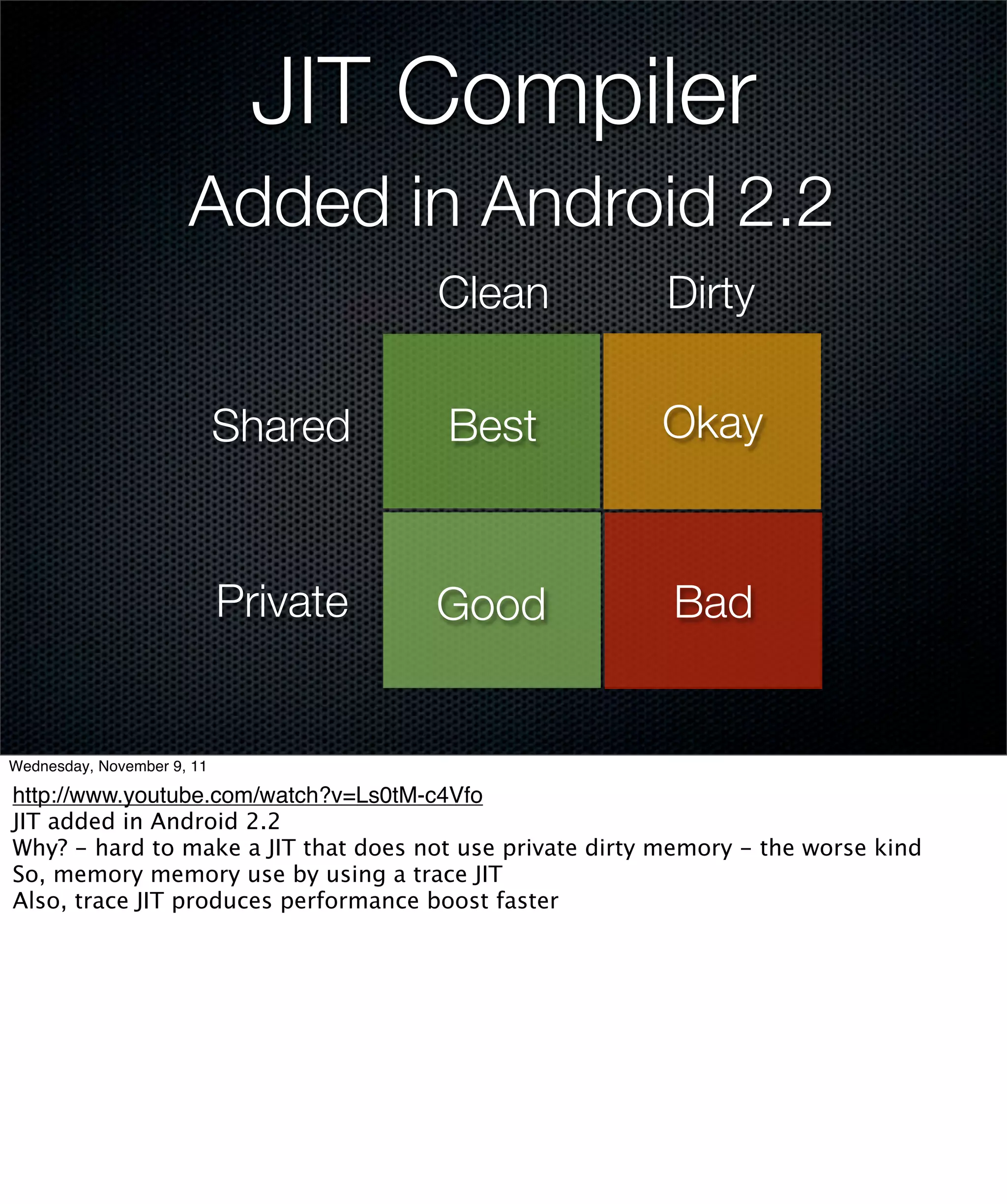 JIT Compiler
                      Added in Android 2.2
                                      Clean               Dirty

                            Shared    Best               Okay


                            Private   Good                Bad


Wednesday, November 9, 11

http://www.youtube.com/watch?v=Ls0tM-c4Vfo
JIT added in Android 2.2
Why? - hard to make a JIT that does not use private dirty memory - the worse kind
So, memory memory use by using a trace JIT
Also, trace JIT produces performance boost faster
 