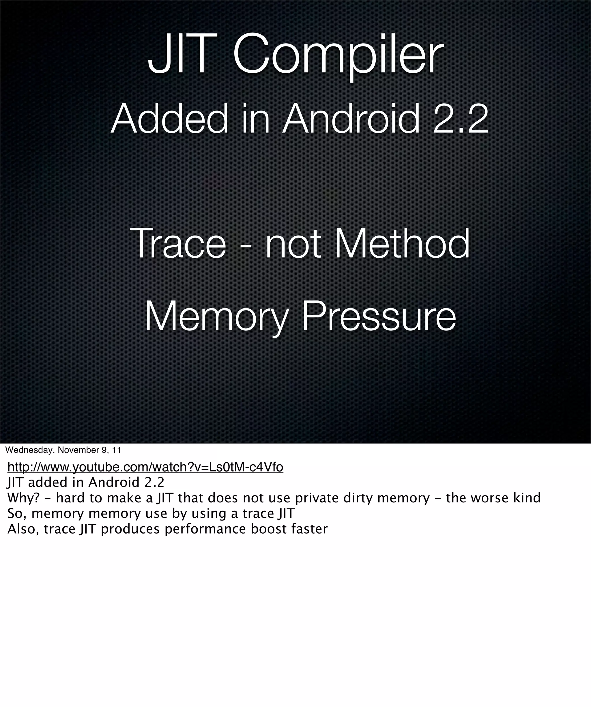 JIT Compiler
                      Added in Android 2.2


                            Trace - not Method
                            Memory Pressure

Wednesday, November 9, 11

http://www.youtube.com/watch?v=Ls0tM-c4Vfo
JIT added in Android 2.2
Why? - hard to make a JIT that does not use private dirty memory - the worse kind
So, memory memory use by using a trace JIT
Also, trace JIT produces performance boost faster
 