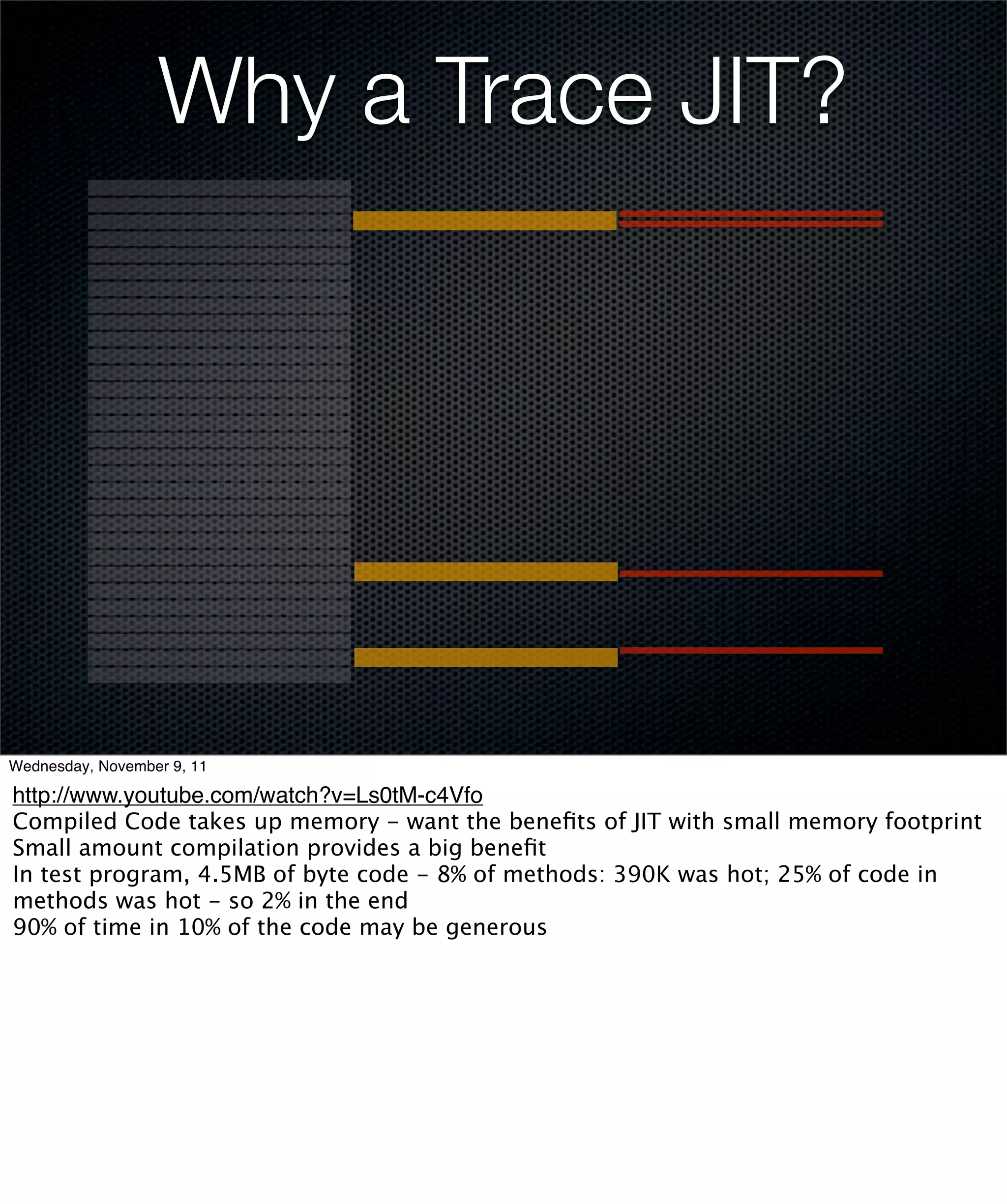 Why a Trace JIT?




Wednesday, November 9, 11

http://www.youtube.com/watch?v=Ls0tM-c4Vfo
Compiled Code takes up memory - want the beneﬁts of JIT with small memory footprint
Small amount compilation provides a big beneﬁt
In test program, 4.5MB of byte code - 8% of methods: 390K was hot; 25% of code in
methods was hot - so 2% in the end
90% of time in 10% of the code may be generous
 
