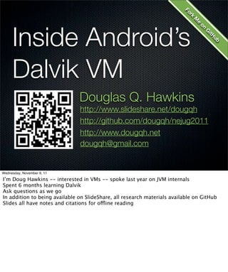 Fo
                                                                            kr
                                                                              M
     Inside Android’s




                                                                                 e
                                                                                  on
                                                                                     G
                                                                                      itH
                                                                                       ub
     Dalvik VM
                               Douglas Q. Hawkins
                               http://www.slideshare.net/dougqh
                               http://github.com/dougqh/nejug2011
                               http://www.dougqh.net
                               dougqh@gmail.com


Wednesday, November 9, 11

I’m Doug Hawkins -- interested in VMs -- spoke last year on JVM internals
Spent 6 months learning Dalvik
Ask questions as we go
In addition to being available on SlideShare, all research materials available on GitHub
Slides all have notes and citations for offline reading
 