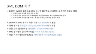 XML DOM 기초
• DOM은 W3C의 표준으로 XML 문서에 접근하고 처리하는 표준적인 방법을 정의
• DOM은 XML 문서를 트리 구조로 표현
• DOM은 문서 엘리먼트의 객체(Object), 특징(Property), 메소드(interface)를 정의
• DOM은 XML 엘리먼트를 구하고 변경하고 추가, 삭제하는 방법의 표준
• DOM에서 XML 문서의 모든 것은 노드(node)라고 불림
• 전체 문서는 도큐먼트 노드(Document node)라고 부름
• 모든 XML 엘리먼트는 엘리먼트 노드(element node)
• XML 엘리먼트 안의 텍스트는 텍스트 노드(text node)
• 모든 어트리뷰트(attribute)는 어트리뷰트 노드(attribute node)
 