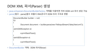 DOM XML 파서(Parser) 생성
• javax.xml.parsers.DocumentBuilderFactory 객체를 이용하면 자바 DOM xml 파서 생성 가능
• parse()함수 : parse()함수 호출시 XML문서가 DOM 트리 구조로 변환
• DocumentBuilder 객체 : DOM 파서(Parser)
DocumentBuilder builder = null;
try
{
Document document = builder.parse(new FileInputStream(“data//text.xml”));
}
catch(SAXException e)
{
e.printStackTrace();
}
catch(IOException e)
{
e.printStackTrace();
}
 