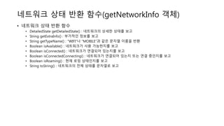 네트워크 상태 반환 함수(getNetworkInfo 객체)
• 네트워크 상태 반환 함수
• DetailedState getDetailedState() : 네트워크의 상세한 상태를 보고
• String getExtraInfo() : 부가적인 정보를 보고
• String getTypeName() : “WIFI”나 “MOBILE”과 같은 문자열 이름을 반환
• Boolean isAvailable() : 네트워크가 사용 가능한지를 보고
• Boolean isConnected() : 네트워크가 연결되어 있는지를 보고
• Boolean isConnectedConnecting() : 네트워크가 연결되어 있는지 또는 연결 중인지를 보고
• Boolean isRoaming() : 현재 로밍 상태인지를 보고
• String toString() : 네트워크의 전체 상태를 문자열로 보고
 