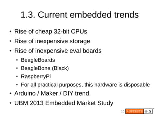 10
1.3. Current embedded trends
● Rise of cheap 32-bit CPUs
● Rise of inexpensive storage
● Rise of inexpensive eval boards
● BeagleBoards
● BeagleBone (Black)
● RaspberryPi
● For all practical purposes, this hardware is disposable
● Arduino / Maker / DIY trend
● UBM 2013 Embedded Market Study
 
