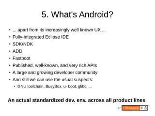 17
5. What's Android?
●
... apart from its increasingly well known UX ...
●
Fully-integrated Eclipse IDE
●
SDK/NDK
●
ADB
●
Fastboot
●
Published, well-known, and very rich APIs
●
A large and growing developer community
●
And still we can use the usual suspects:
● GNU toolchain, BusyBox, u- boot, glibc, ...
An actual standardized dev. env. across all product lines
 