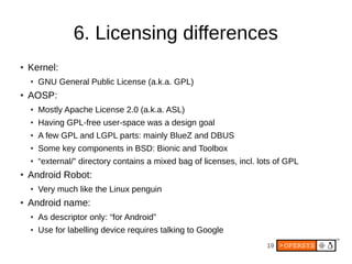 19
6. Licensing differences
● Kernel:
● GNU General Public License (a.k.a. GPL)
● AOSP:
● Mostly Apache License 2.0 (a.k.a. ASL)
● Having GPL-free user-space was a design goal
● A few GPL and LGPL parts: mainly BlueZ and DBUS
● Some key components in BSD: Bionic and Toolbox
● “external/” directory contains a mixed bag of licenses, incl. lots of GPL
● Android Robot:
● Very much like the Linux penguin
● Android name:
● As descriptor only: “for Android”
● Use for labelling device requires talking to Google
 