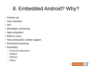 21
8. Embedded Android? Why?
●
Feature set
●
User interface
●
API
●
Developer community
● App ecosystem
● Built on Linux
● Very strong SoC vendor support
● Permissive licensing
● Examples:
● Consumer electronics
● Medical
●
Defence
● Space
 