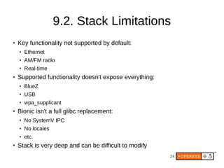 24
9.2. Stack Limitations
● Key functionality not supported by default:
● Ethernet
● AM/FM radio
● Real-time
● Supported functionality doesn't expose everything:
● BlueZ
● USB
● wpa_supplicant
● Bionic isn't a full glibc replacement:
● No SystemV IPC
● No locales
● etc.
● Stack is very deep and can be difficult to modify
 