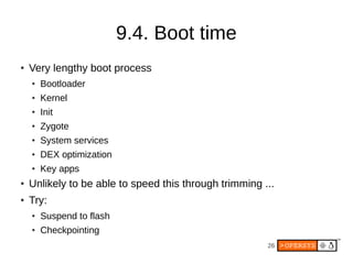 26
9.4. Boot time
● Very lengthy boot process
● Bootloader
● Kernel
● Init
● Zygote
● System services
● DEX optimization
● Key apps
● Unlikely to be able to speed this through trimming ...
● Try:
● Suspend to flash
● Checkpointing
 