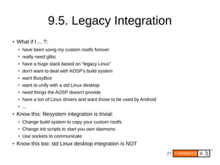 27
9.5. Legacy Integration
● What if I ... ?:
● have been using my custom rootfs forever
● really need glibc
● have a huge stack based on “legacy Linux”
● don't want to deal with AOSP's build system
● want BusyBox
● want to unify with a std Linux desktop
● need things the AOSP doesn't provide
● have a ton of Linux drivers and want those to be used by Android
● ...
● Know this: filesystem integration is trivial:
● Change build system to copy your custom rootfs
● Change init scripts to start you own daemons
● Use sockets to communicate
● Know this too: std Linux desktop integration is NOT
 