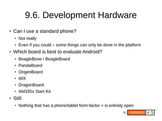 30
9.6. Development Hardware
● Can I use a standard phone?
● Not really
● Even if you could – some things can only be done in the platform
● Which board is best to evaluate Android?
● BeagleBone / BeagleBoard
● PandaBoard
● OrigenBoard
● iMX
● DragonBoard
● AM335x Start Kit
● Still:
● Nothing that has a phone/tablet form-factor + is entirely open
 
