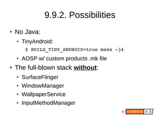 35
9.9.2. Possibilities
● No Java:
● TinyAndroid:
$ BUILD_TINY_ANDROID=true make -j4
● AOSP w/ custom products .mk file
● The full-blown stack without:
● SurfaceFlinger
● WindowManager
● WallpaperService
● InputMethodManager
 