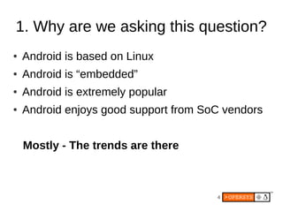 4
1. Why are we asking this question?
● Android is based on Linux
● Android is “embedded”
● Android is extremely popular
● Android enjoys good support from SoC vendors
Mostly - The trends are there
 