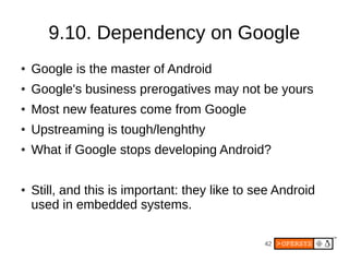 42
9.10. Dependency on Google
● Google is the master of Android
● Google's business prerogatives may not be yours
● Most new features come from Google
● Upstreaming is tough/lenghthy
● What if Google stops developing Android?
● Still, and this is important: they like to see Android
used in embedded systems.
 