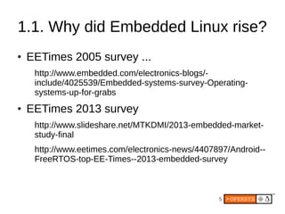 5
1.1. Why did Embedded Linux rise?
● EETimes 2005 survey ...
http://www.embedded.com/electronics-blogs/-
include/4025539/Embedded-systems-survey-Operating-
systems-up-for-grabs
● EETimes 2013 survey
http://www.slideshare.net/MTKDMI/2013-embedded-market-
study-final
http://www.eetimes.com/electronics-news/4407897/Android--
FreeRTOS-top-EE-Times--2013-embedded-survey
 