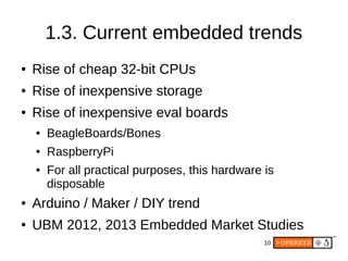 10
1.3. Current embedded trends
● Rise of cheap 32-bit CPUs
● Rise of inexpensive storage
● Rise of inexpensive eval boards
● BeagleBoards/Bones
● RaspberryPi
● For all practical purposes, this hardware is
disposable
● Arduino / Maker / DIY trend
● UBM 2012, 2013 Embedded Market Studies
 