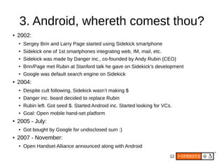 12
3. Android, whereth comest thou?
● 2002:
● Sergey Brin and Larry Page started using Sidekick smartphone
● Sidekick one of 1st smartphones integrating web, IM, mail, etc.
● Sidekick was made by Danger inc., co-founded by Andy Rubin (CEO)
● Brin/Page met Rubin at Stanford talk he gave on Sidekick’s development
● Google was default search engine on Sidekick
● 2004:
● Despite cult following, Sidekick wasn’t making $
● Danger inc. board decided to replace Rubin
● Rubin left. Got seed $. Started Android inc. Started looking for VCs.
● Goal: Open mobile hand-set platform
● 2005 - July:
● Got bought by Google for undisclosed sum :)
● 2007 - November:
● Open Handset Alliance announced along with Android
 