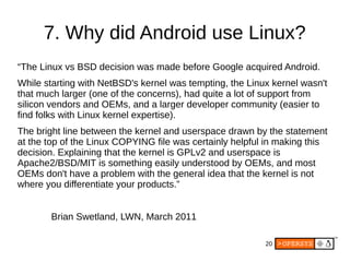 20
7. Why did Android use Linux?
“The Linux vs BSD decision was made before Google acquired Android.
While starting with NetBSD's kernel was tempting, the Linux kernel wasn't
that much larger (one of the concerns), had quite a lot of support from
silicon vendors and OEMs, and a larger developer community (easier to
find folks with Linux kernel expertise).
The bright line between the kernel and userspace drawn by the statement
at the top of the Linux COPYING file was certainly helpful in making this
decision. Explaining that the kernel is GPLv2 and userspace is
Apache2/BSD/MIT is something easily understood by OEMs, and most
OEMs don't have a problem with the general idea that the kernel is not
where you differentiate your products.”
Brian Swetland, LWN, March 2011
 