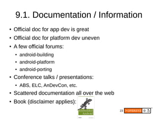 23
9.1. Documentation / Information
● Official doc for app dev is great
● Official doc for platform dev uneven
● A few official forums:
● android-building
● android-platform
● android-porting
● Conference talks / presentations:
● ABS, ELC, AnDevCon, etc.
● Scattered documentation all over the web
● Book (disclaimer applies):
 