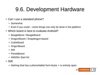 30
9.6. Development Hardware
● Can I use a standard phone?
● Somewhat
● Even if you could – some things can only be done in the platform
● Which board is best to evaluate Android?
● BeagleBone / BeagleBoard
● DragonBoard / Snapdragon-based
● CubieBoard
● OrigenBoard
● iMX
● PandaBoard
● AM335x Start Kit
● Still:
● Nothing that has a phone/tablet form-factor + is entirely open
 