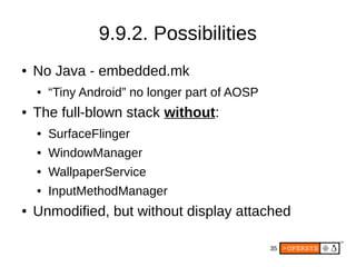 35
9.9.2. Possibilities
● No Java - embedded.mk
● “Tiny Android” no longer part of AOSP
● The full-blown stack without:
● SurfaceFlinger
● WindowManager
● WallpaperService
● InputMethodManager
● Unmodified, but without display attached
 