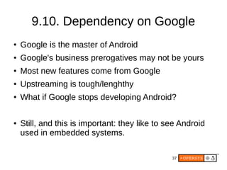 37
9.10. Dependency on Google
● Google is the master of Android
● Google's business prerogatives may not be yours
● Most new features come from Google
● Upstreaming is tough/lenghthy
● What if Google stops developing Android?
● Still, and this is important: they like to see Android
used in embedded systems.
 
