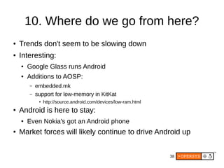 38
10. Where do we go from here?
● Trends don't seem to be slowing down
● Interesting:
● Google Glass runs Android
● Additions to AOSP:
– embedded.mk
– support for low-memory in KitKat
● http://source.android.com/devices/low-ram.html
● Android is here to stay:
● Even Nokia's got an Android phone
● Market forces will likely continue to drive Android up
 