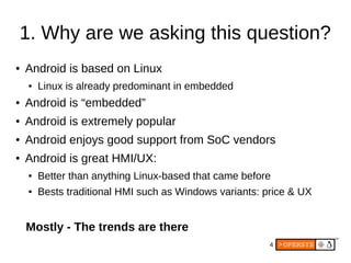 4
1. Why are we asking this question?
● Android is based on Linux
● Linux is already predominant in embedded
● Android is “embedded”
● Android is extremely popular
● Android enjoys good support from SoC vendors
● Android is great HMI/UX:
● Better than anything Linux-based that came before
● Bests traditional HMI such as Windows variants: price & UX
Mostly - The trends are there
 