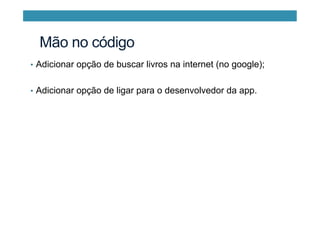 •  Adicionar opção de buscar livros na internet (no google);
•  Adicionar opção de ligar para o desenvolvedor da app.
Mão no código
 