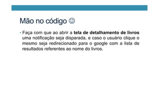Mão no código J
•  Faça com que ao abrir a tela de detalhamento de livros
uma notificação seja disparada, e caso o usuário clique o
mesmo seja redirecionado para o google com a lista de
resultados referentes ao nome do livros.
 