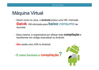•  Assim como no Java, o Android possui uma VM, chamada
Dalvik. VM otimizada para baixo consumo de
recursos
•  Essa mesma, é responsável por efetuar toda compilação e
transformar em código executável no Android;
•  Não existe uma JVM no Android;
•  E como funciona a compilação?
Máquina Virtual
Prof. Iury Teixeira
 