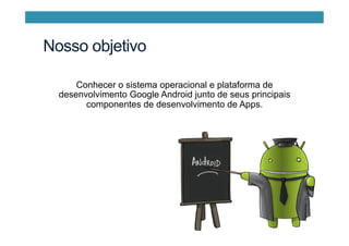Nosso objetivo
Conhecer o sistema operacional e plataforma de
desenvolvimento Google Android junto de seus principais
componentes de desenvolvimento de Apps.
 