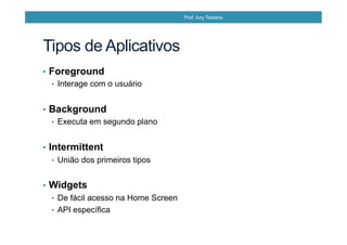 Tipos de Aplicativos
•  Foreground
•  Interage com o usuário
•  Background
•  Executa em segundo plano
•  Intermittent
•  União dos primeiros tipos
•  Widgets
•  De fácil acesso na Home Screen
•  API específica
Prof. Iury Teixeira
 