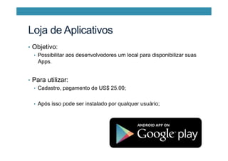 Loja de Aplicativos
•  Objetivo:
•  Possibilitar aos desenvolvedores um local para disponibilizar suas
Apps.
•  Para utilizar:
•  Cadastro, pagamento de US$ 25.00;
•  Após isso pode ser instalado por qualquer usuário;
 