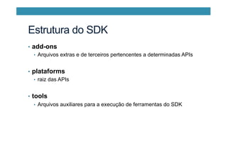 Estrutura do SDK
•  add-ons
•  Arquivos extras e de terceiros pertencentes a determinadas APIs
•  plataforms
•  raiz das APIs
•  tools
•  Arquivos auxiliares para a execução de ferramentas do SDK
 