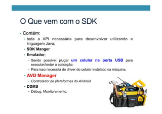 O Que vem com o SDK
•  Contém:
•  toda a API necessária para desenvolver utilizando a
linguagem Java;
•  SDK Manger
•  Emulador;
•  Sendo possível plugar um celular na porta USB para
executar/testar a aplicação;
•  Para isso necessita do driver do celular instalado na máquina;
•  AVD Manager
•  Controlador de plataformas do Android
•  DDMS
•  Debug, Monitoramento;
 