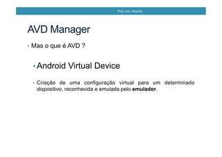 •  Mas o que é AVD ?
• Android Virtual Device
•  Criação de uma configuração virtual para um determinado
dispositivo, reconhecida e emulada pelo emulador.
AVD Manager
Prof. Iury Teixeira
 
