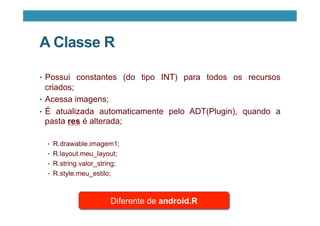A Classe R
•  Possui constantes (do tipo INT) para todos os recursos
criados;
•  Acessa imagens;
•  É atualizada automaticamente pelo ADT(Plugin), quando a
pasta res é alterada;
•  R.drawable.imagem1;
•  R.layout.meu_layout;
•  R.string.valor_string;
•  R.style.meu_estilo;
Diferente de android.R
 