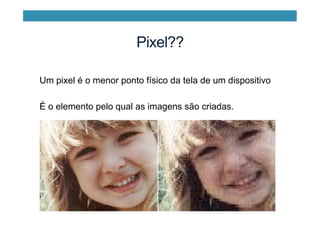 Pixel??
Um pixel é o menor ponto físico da tela de um dispositivo
É o elemento pelo qual as imagens são criadas.
 