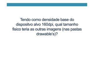 Tendo como densidade base do
dispositvo alvo 160dpi, qual tamanho
fisico teria as outras imagens (nas pastas
drawable’s)?
 
