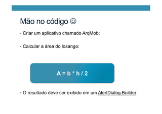 Mão no código J
•  Criar um aplicativo chamado ArqMob;
•  Calcular a área do losango:
•  O resultado deve ser exibido em um AlertDialog.Builder
A = b * h / 2
 