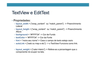 TextView e EditText
•  Propriedades:
•  layout_width = [“wrap_content” ou “match_parent”] -> Preenchimento
Lateral
•  layout_heigth = [“wrap_content” ou “match_parent”] -> Preenchimento
Altura
•  background = “#FFFF34” -> Cor de Fundo
•  textColor = “#FFFF34” -> Cor da Fonte
•  hint = “insira seu nome”-> Caso o campo de texto esteja vazio
•  autoLink = [“web ou map e etc”] - > o TextView Funciona como link.
•  layout_weight = [“valor inteiro”] -> Refere-se a porcentagem que o
componente irá ocupar na tela;
 